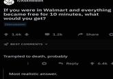r/AskReddit If you were in Walmart and everything became free for 10 minutes, what would you get? Discussion + 1.6k 1.2k Share BEST COMMENTS Trampled to death, probably Reply 會6.4k Most realistic answer.