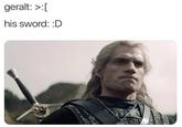 geralt: >:[ his sword: :D