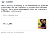 virtualpros •.. VIRTUALPROS @VRTLPROS This is actually frustrating. A Mr. Bean movie not given the time to flesh out the characters is hurting me in the feels. This isn't 2 monsters fighting each other, the characters in BEAN do f----- matter. Bean / Running time 1h 30m BEAN 9:35 AM · Apr 4, 2021 · Twitter for iPhone
