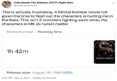 Cole Needs The Batman (?0??) Right Now •.. @colecrewreview This is actually frustrating. A Mortal Kombat movie not given the time to flesh out the characters is hurting me in the feels. This isn't 2 monsters fighting each other, the characters in MK do f----- matter. Mortal Kombat / Running time 1h 42m MORTAL KOMBAT Release date: August 18, 1995 (USA) 1:13 PM · Apr 4, 2021 · Twitter for iPhone