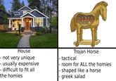 House Trojan Horse - not very unique - usually expensive - difficult to fit all the homies |- tactical |- room for ALL the homies |- shaped like a horse - greek salad