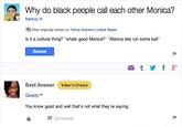 Why do black people call each other Monica? francis m Was originally asked on Yahoo Answers United States Is it a cultural thing? "whats good Monica?" "Monica lets run some ball" Answer M t y f 8* Best Answer Voter's Choice Qwerty TM You know good and well that's not what they're saying. P Comments