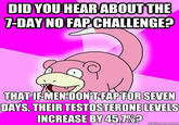slowpoke nofap DID YOU HEAR ABOUT THE 7-DAY NO FAP CHALLENGE? THAT IF MEN DONT FAPFOR SEVEN DAYS, THEIR TESTOSTERONE LEVELS INCREASE BY 45.7%? quickmeme.com