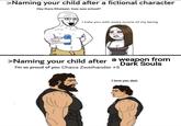 >Naming your child after a fictional character Hey there Khaleesi, how was school? I hate you with every ounce of my being. >Naming your child after a weapon from I'm so proud of you Chaos Zweihander +5 Dark Souls I love you dad.
