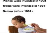 Planes were invented in 1903 Trains were invented in 1804 Babies before 1804 :