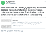 VS Experiences @VS_Experiences ... Vinny Vinesauce has been engaging sexually with his fan base and making them stay silent about it for years in order to protect his reputation. The following contains 4 statements with screenshots and an audio recording: Person #1's Statement with Vinny Vinesauce. I want to preface this by saying that this sta on who was or currently is involved with him sexually. In this stater is that were exchanged, snapchat communications, the two separa p recording of our final conversation, the STD he gave me, the way s long term silencing tactics, and my final thoughts and further exp experience I had, it's necessary to read every part and listen t Statement Person #1's Statement This is my experience with Vinny Vinesauce. I want to preface this by saying that this .. Intro S docs.google.com ne uploads of Vinny's streams on youtube in 2016. Eventually I sti t. The first time I met Vinny in person was at a convention in 2017. was over a decade older than me. I first emailed him in early 2018. reer in the same sort of fields he has experience in, It became mut only a few exchanges. He then suggested we talk on snapchat. onvention several months after our online exchanges in 2018. O 3:36 PM · Apr 2, 2021 · Twitter Web App