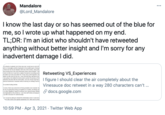 Mandalore ... @Lord_Mandalore I know the last day or so has seemed out of the blue for me, so I wrote up what happened on my end. TL;DR: I'm an idiot who shouldn't have retweeted anything without better insight and I'm sorry for any inadvertent damage I did. ich streams in general, but Vinny was one I would see on and off ents or messages publicly displayed on his playthroughs of slavja friend told me the full situation with one of the victims, along with are proving one of the more harrowing claims about disease. I list I since he told me it was from a laptop microphone recording a pho ent state) but it did sound like him. It was only a brief segment, ma added up with what he told me. I was informed they had about two was going to be edited for brevity and to protect the privacy of the extremely discreet with this information, and was shown logs that p ened as blackmail or released without waming so nothing could be Retweeting VS_Experiences I figure I should clear the air completely about the Vinesauce doc retweet in a way 280 characters can't .. l sounded f------ terrible. rs worse, there was some kind of timing situation now involved. My en an on-going thing being put together for months, but things we e to other allegations against someone from GameGrumps starting be implicated by this evidence. I saw that stuff initially emerging b up with it because it's GameGrumps. S docs.google.com iri would ul to the victims and spread awareness of it. Here was my thot willing to retweet the information when it came forw 10:59 PM · Apr 3, 2021 · Twitter Web App