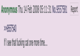 Anonymous Thu 14 Feb 2008 05:11:31 No.9557581 Report >>9557540 If I see that f------ cat one more time....