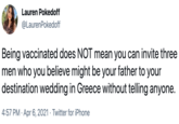Lauren Pokedoff @LaurenPokedoff Being vaccinated does NOT mean you can invite three men who you believe might be your father to your destination wedding in Greece without telling anyone. 4:57 PM · Apr 6, 2021 · Twitter for iPhone