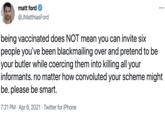 matt ford ••. @JMatthiasFord being vaccinated does NOT mean you can invite six people you've been blackmailing over and pretend to be your butler while coercing them into killing all your informants. no matter how convoluted your scheme might be. please be smart. 7:21 PM · Apr 6, 2021 · Twitter for iPhone