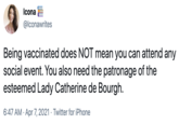 Icona E @lconawrites Being vaccinated does NOT mean you can attend any social event. You also need the patronage of the esteemed Lady Catherine de Bourgh. 6:47 AM · Apr 7, 2021 · Twitter for iPhone