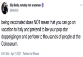 Elly Belle, notably not a woman @literElly being vaccinated does NOT mean that you can go on vacation to Italy and pretend to be your pop star doppelgänger and perform to thousands of people at the Colosseum. 6:41 AM · Apr 7, 2021 · Twitter for iPhone
