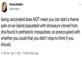 Emma Bolden @emmabo being vaccinated does NOT mean you can start a theme park on an island populated with dinosaurs cloned from dna found in prehistoric mosquitoes, so preoccupied with whether you could that you didn't stop to think if you should. 11:26 AM · Apr 7, 2021 · Twitter Web App