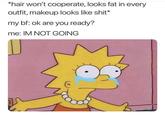 *hair won't cooperate, looks fat in every outfit, makeup looks like s---* my bf: ok are you ready? me: IM NOT GOING