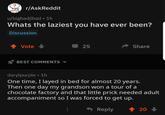 Found Him r/AskReddit u/bigbadjihad • 1h Whats the laziest you have ever been? Discussion Vote 25 A Share BEST COMMENTS darylpurple • 1h One time, I layed in bed for almost 20 years. Then one day my grandson won a tour of a chocolate factory and that little prick needed adult accompaniment so I was forced to get up. - Reply 1 20