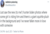 radiation poisoning @audibleaudition Just saw the new (to me?) hunter biden photos where some girl is riding him and there's a giant squirtle plush in the background and l've never fallen more in love with someone 5:43 PM · Apr 8, 2021 - Twitter for iPhone
