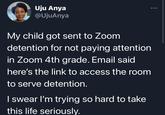 Uju Anya @UjuAnya My child got sent to Zoom detention for not paying attention in Zoom 4th grade. Email said here's the link to access the room to serve detention. I swear I'm trying so hard to take this life seriously.