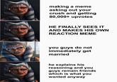 making a meme asking out your crush and getting 80,000+ upvotes gflip.com HE FINALLY SEES IT AND MAKES HIS OWN REACTION MEME ofip.com you guys do not immediately get married he explains his reasoning and you guys remain friends which is what you wanted anyway notip.com