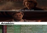 You turned her against me! You have done that yourself! Anakin: [Allies] Valeur: i still think its your fault [Allies] Valeur: just because [Allies] Valeur: otherwise [Allies] Valeur: it is my fault [Alliès] Valeur: and i dont like that