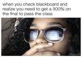 when you check blackboard and realize you need to get a 300% on the final to pass the class BITCH WHAT THE F---