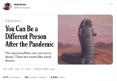 Matthew @MJHaugen Opinion You Can Be a Different Person After the Pandemic Our personalities are not set in stone. They are more like sand dunes. 7:47 PM · Apr 12, 2021 · Twitter Web App 617 Retweets 38 Quote Tweets 4,392 Likes