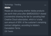 Technology · Trending ... Adobe People are discussing whether Adobe products are worth their price after @MRDADDGUY shared a screenshot showing the fee for canceling their Creative Cloud subscription, which is 'a lump sum amount of 50%' of the customer's remaining contract obligation, according to Adobe's Cancelation Terms 22K Tweets