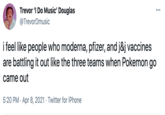 Trevor 'I Do Music' Douglas ... @TrevorDmusic i feel like people who moderna, pfizer, and j&j vaccines are battling it out like the three teams when Pokemon go came out 5:20 PM · Apr 8, 2021 · Twitter for iPhone