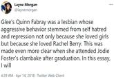 Layne Morgan @laynemorgan Glee's Quinn Fabray was a lesbian whose aggressive behavior stemmed from self hatred and repression not only because she loved girls but because she loved Rachel Berry. This was made even more clear when she attended Jodie Foster's clambake after graduation. In this essay, I wll 4:39 AM · Apr 14, 2018 · Twitter Web Client