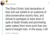 @scene_destroyer The Dixie Chicks' bold declaration of their anti-war beliefs to an audience of ultra-conservative country fans, and refusal to apologize or back down in spite of death threats and plummeting sales makes them more punk than any band of straight men. In this essay I will 2:47 PM - 17 May 2018