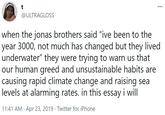 t ... @ULTRAGLOSS when the jonas brothers said "ive been to the year 3000, not much has changed but they lived underwater" they were trying to warn us that our human greed and unsustainable habits are causing rapid climate change and raising sea levels at alarming rates. in this essay i will 11:41 AM · Apr 23, 2019 · Twitter for iPhone