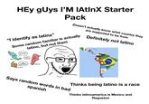 HEy gUys l'M IAtInX Starter Pack Doesn't actually know what country they are supposed to be from Some random familiar is actually latino, but not them Definitely not latino "I identify as latinx" LATINX? ŁQUE? MEXICO NO ENTIENDO. ARGENTINA COLOMBIA Says random words in bad Thinks being latino is a race spanish Thinks latinoamerica is Mexico and Regueton