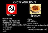 KNOW YOUR BOLS Nazbol: Spagbol + fune meme + tasty + grow a big moustache + nationalism for lefties +RUSSIAN (drink vodka fren) + lots of meat and veg (and +ITALIAN + good for you - communism - get bullied - a lot pasta too) - messy (use a napkin pal)