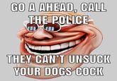 GO A AHEAD, CALL THE POLICE THEY CAN'T UNSUCK YOUR DOGS COCIK UN