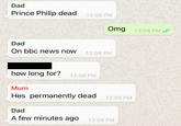 Dad Prince Philip dead 12:08 PM Omg 12:08 PM / Dad On bbc news now 12:08 PM how long for? 12:08 PM Mum Hes permanently dead 12:09 PM Dad A few minutes ago 12:09 PM