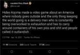 vacation Rory Blank @BoneJail Hideo Kojima made a video game about an America where nobody goes outside and the only thing keeping the world going is a delivery man who is constantly being overworked to exhaustion and has to carry around containers of his own piss and s--- and people called it outlandish 5:57 PM · Apr 14, 2021 · Twitter for iPhone 11.9K Retweets 333 Quote Tweets 77.5K Likes
