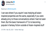 Lindsay Ellis @thelindsayellis ... Replying to @thelindsayellis I can see where if you squint I was implying all asian- inspired properties are the same, especially if you were already privy to those conversations where I had not seen them. But the basic framework of TLA is becoming popular in fantasy fiction outside of Asian-inspired stuff 2:13 PM · Mar 26, 2021 · Twitter Web App