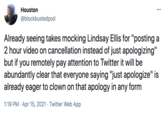 Houston @blockbustedpod Already seeing takes mocking Lindsay Ellis for "posting a 2 hour video on cancellation instead of just apologizing" but if you remotely pay attention to Twitter it will be abundantly clear that everyone saying "just apologize" is already eager to clown on that apology in any form 1:19 PM · Apr 15, 2021 · Twitter Web App