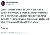 Weyoun Appreciator ... @DumbCerb Gonna hold the L and say the Lindsay Ellis video is actually real good and is neither an Apology Video nor a This Is Why I'm Right Video but instead a "yeah here's dumb s--- l've done, now does this deserve a decade and a half of harassment that lead to this" which Good vid 2:43 PM · Apr 15, 2021 · Flamingo for Android