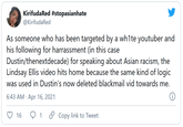 KirifudaRed #stopasianhate @KirifudaRed As someone who has been targeted by a wh1te youtuber and his following for harrassment (in this case Dustin/thenextdecade) for speaking about Asian racism, the Lindsay Ellis video hits home because the same kind of logic was used in Dustin's now deleted blackmail vid towards me. 6:43 AM · Apr 16, 2021 16 O Copy link to Tweet