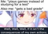 Me: *plays games instead of studying for a test* Also me: *gets a bad grade* Well, Well, Well, If it isn't the consequences of my own actions.