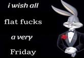 i wish all flat f---- a very Friday