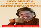 HOW ABOUT A NICE BIG CUP OF COFFEE INSTANT TYPE I THINK BEFORE YOU OPEN CANS IN THE HOUSE
