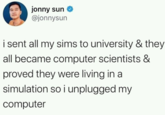 jonny sun @jonnysun i sent all my sims to university & they all became computer scientists & proved they were living in a simulation so i unplugged my computer