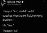 Nathaniel Knows @nathanielknows Therapist: "And what do we tell ourselves when we feel like jumping out a window?" Me: "Yeet." Therapist: "no"