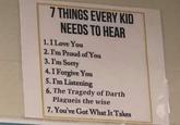 7 THINGS EVERY KID NEEDS TO HEAR 1.I Love You 2. I'm Proud ofYou 3.I'm Sorry 4. I Forgive You 5. I'm Listening 6. The Tragedy of Darth Plagueis the wise 7. You've Got What It Takes