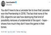 David Baddiel ... @Baddiel You don't have to be a Leicester fan to love that Leicester won the Premiership in 2016. The fact that none of the ESL oligarchs can see how destroying that kind of possibility removes a fundamental of the sport - hope - shows how much they don't have the game in their bones. 10:37 AM · Apr 20, 2021 · Twitter Web App