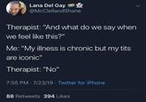 Lana Del Gay @McClellandShane Therapist: "And what do we say when we feel like this?" Me: "My illness is chronic but my t--- are iconic" Therapist: "No" 7:55 PM 7/23/19 · Twitter for iPhone 88 Retweets 394 Likes