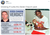 kira - ... @Sadcrib Smoking tf outta this Derek Chauvin pack DEREK CHAUVIN VERDICT April 20, 2021 Fourth Judicial District Court of Minnesota jury trial verdict of former Minneapolis Police officer in 2020 death of George Floyd. epalo SECOND-DEGREE INTENTIONAL MURDER GUILTY POLI GUILTY GUILTY THIRD-DEGREE MURDER SECOND-DEGREE MANSLAUGHTER