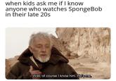 when kids ask me if I know anyone who watches SpongeBob in their late 20s - Well, of course I know him. He's me.