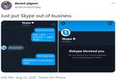 decent pigeon @decentbirthday Just put Skype out of business Skype O @Skype 000 Solve the puzzle S Yelp -> Red Snapchat -> Yellow Skype -> Skype O @Skype S Skype blue? decentbirthday @skype blocked you You are blocked from following @skype Yes Skype blue and viewing @skype's Tweets. Skype blue a 17 year lead to Zoom 4:02 PM · Aug 25, 2020 · Twitter for iPhone